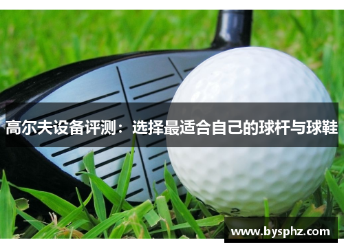 高尔夫设备评测：选择最适合自己的球杆与球鞋
